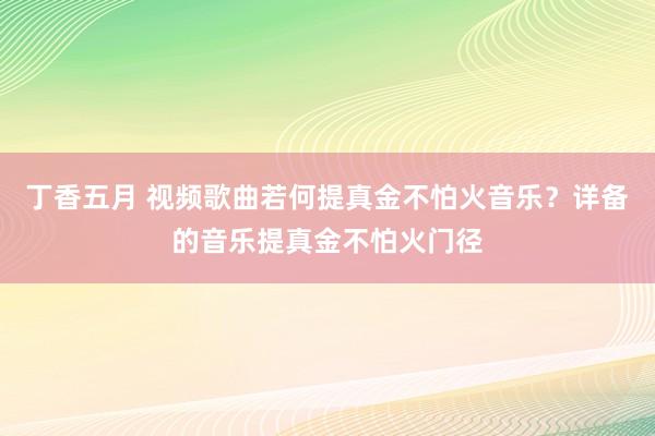 丁香五月 视频歌曲若何提真金不怕火音乐？详备的音乐提真金不怕火门径