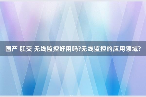 国产 肛交 无线监控好用吗?无线监控的应用领域?