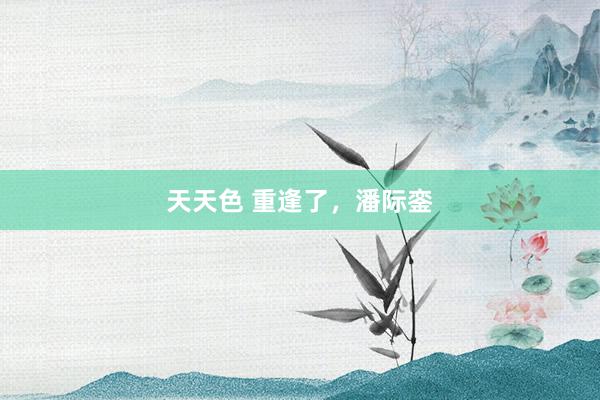 天天色 重逢了，潘际銮