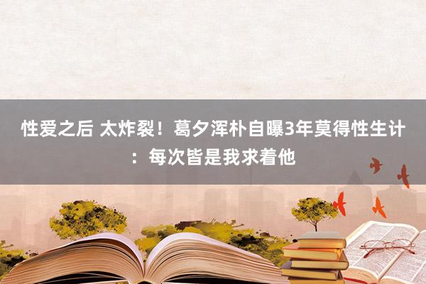 性爱之后 太炸裂！葛夕浑朴自曝3年莫得性生计：每次皆是我求着他