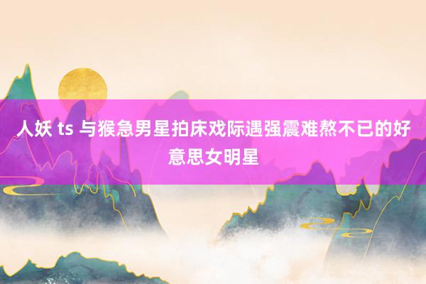 人妖 ts 与猴急男星拍床戏际遇强震难熬不已的好意思女明星
