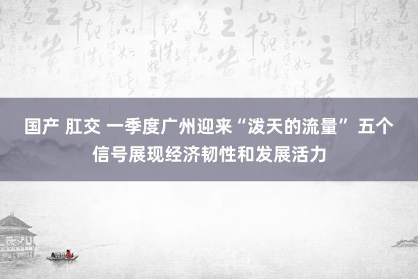 国产 肛交 一季度广州迎来“泼天的流量” 五个信号展现经济韧性和发展活力