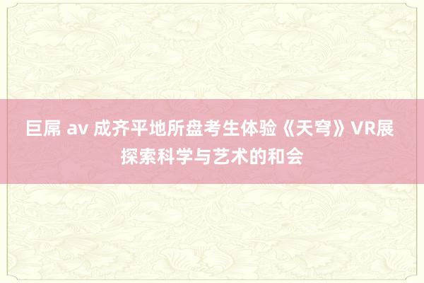 巨屌 av 成齐平地所盘考生体验《天穹》VR展 探索科学与艺术的和会