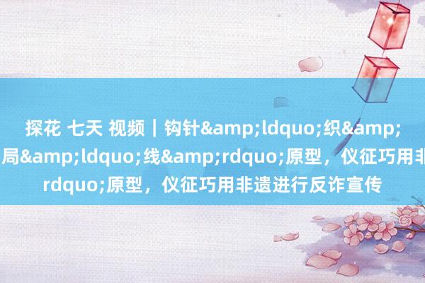 探花 七天 视频｜钩针&ldquo;织&rdquo;反诈，骗局&ldquo;线&rdquo;原型，仪征巧用非遗进行反诈宣传