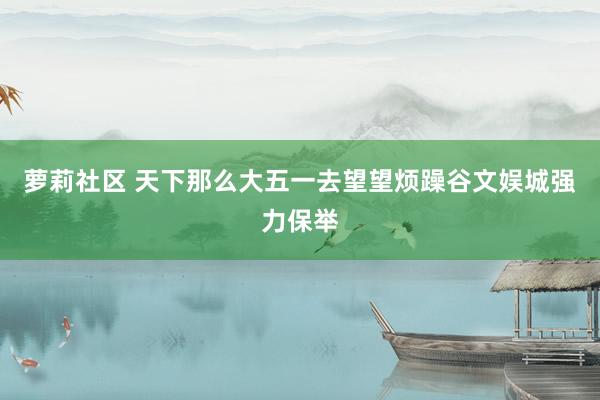 萝莉社区 天下那么大五一去望望烦躁谷文娱城强力保举