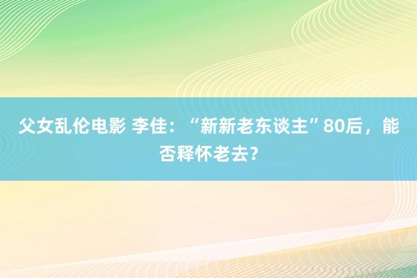 父女乱伦电影 李佳：“新新老东谈主”80后，能否释怀老去？