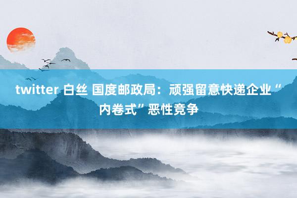 twitter 白丝 国度邮政局：顽强留意快递企业“内卷式”恶性竞争