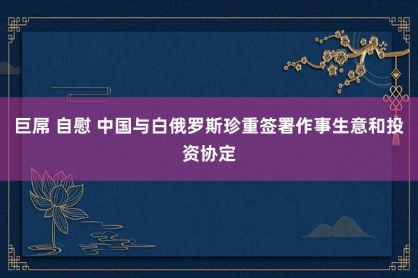 巨屌 自慰 中国与白俄罗斯珍重签署作事生意和投资协定