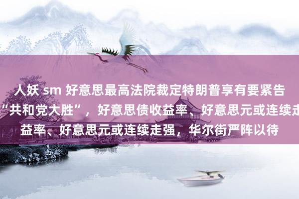 人妖 sm 好意思最高法院裁定特朗普享有要紧告状豁免权，商场押注 “共和党大胜”，好意思债收益率、好意思元或连续走强，华尔街严阵以待