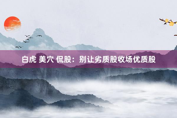 白虎 美穴 侃股：别让劣质股收场优质股