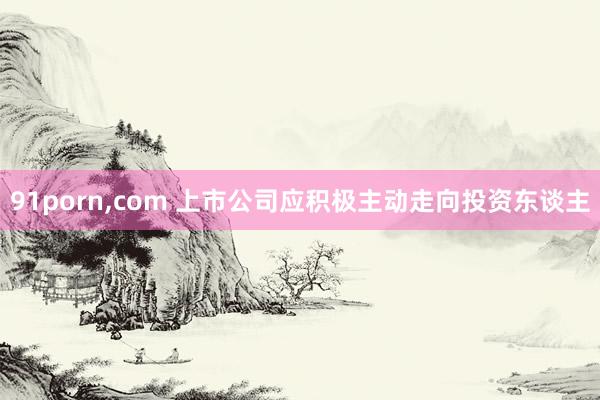 91porn，com 上市公司应积极主动走向投资东谈主