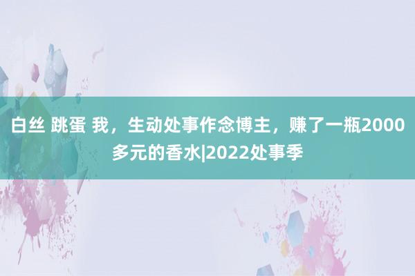白丝 跳蛋 我，生动处事作念博主，赚了一瓶2000多元的香水|2022处事季