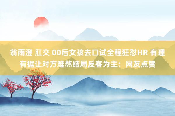 翁雨澄 肛交 00后女孩去口试全程狂怼HR 有理有据让对方难熬结局反客为主：网友点赞