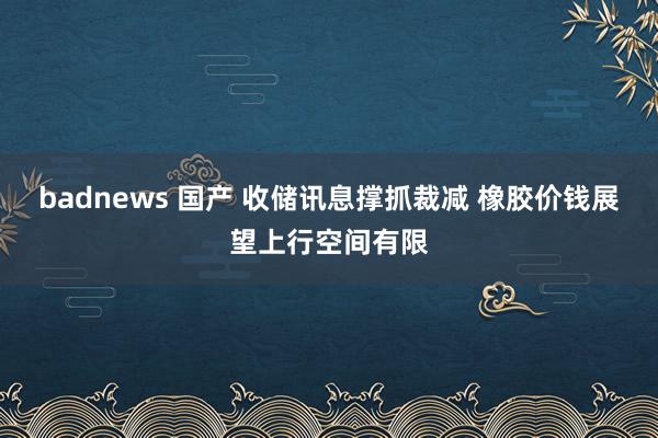 badnews 国产 收储讯息撑抓裁减 橡胶价钱展望上行空间有限