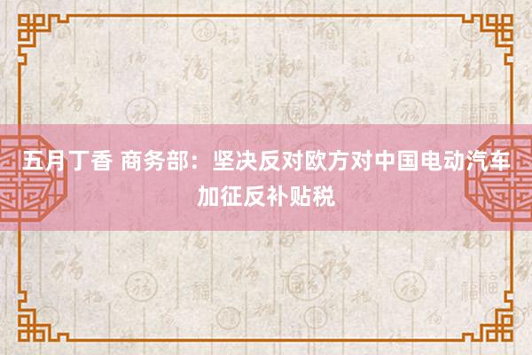 五月丁香 商务部：坚决反对欧方对中国电动汽车加征反补贴税