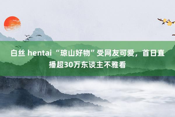 白丝 hentai “琼山好物”受网友可爱，首日直播超30万东谈主不雅看