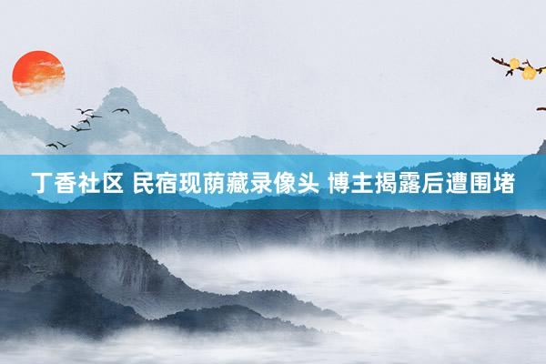 丁香社区 民宿现荫藏录像头 博主揭露后遭围堵