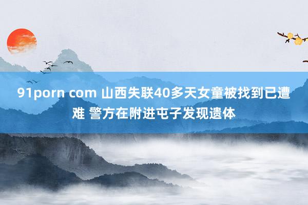 91porn com 山西失联40多天女童被找到已遭难 警方在附进屯子发现遗体
