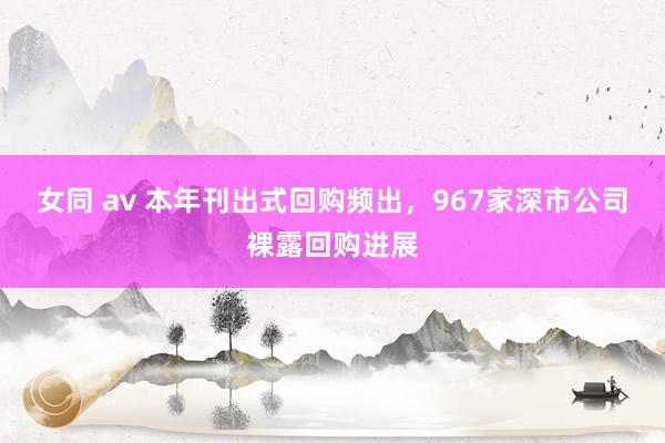 女同 av 本年刊出式回购频出，967家深市公司裸露回购进展