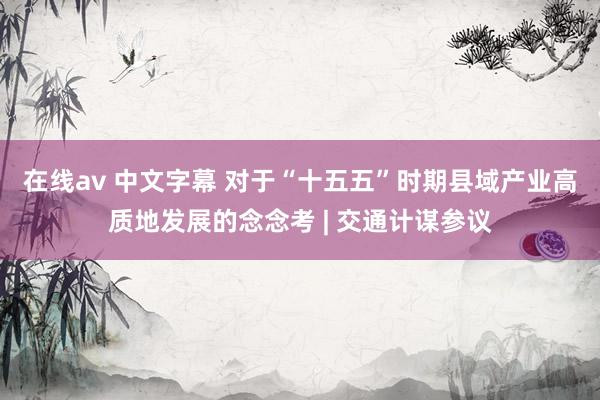 在线av 中文字幕 对于“十五五”时期县域产业高质地发展的念念考 | 交通计谋参议