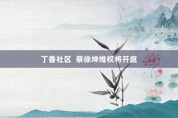 丁香社区  蔡徐坤维权将开庭