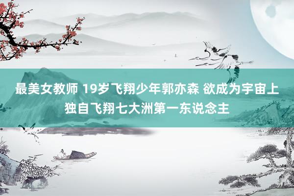最美女教师 19岁飞翔少年郭亦森 欲成为宇宙上独自飞翔七大洲第一东说念主