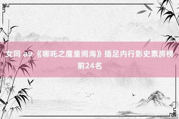 女同 av 《哪吒之魔童闹海》插足内行影史票房榜前24名