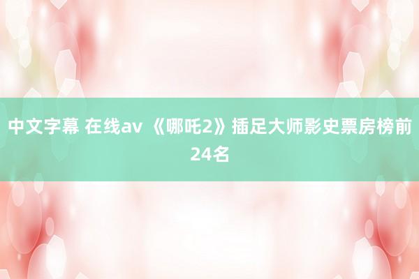 中文字幕 在线av 《哪吒2》插足大师影史票房榜前24名