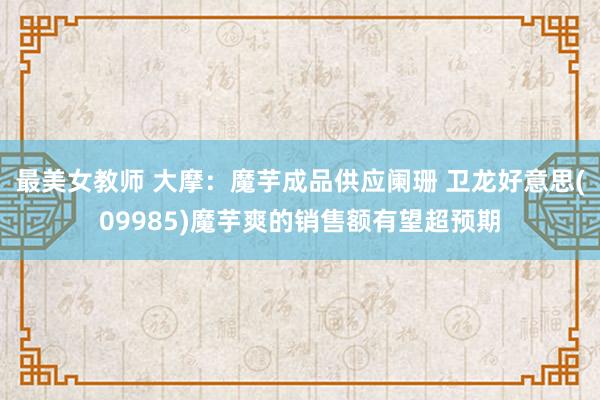 最美女教师 大摩：魔芋成品供应阑珊 卫龙好意思(09985)魔芋爽的销售额有望超预期