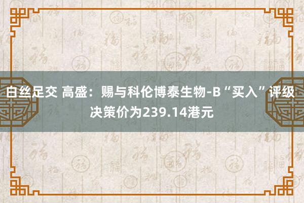 白丝足交 高盛：赐与科伦博泰生物-B“买入”评级 决策价为239.14港元