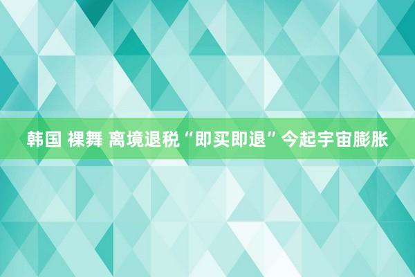 韩国 裸舞 离境退税“即买即退”今起宇宙膨胀