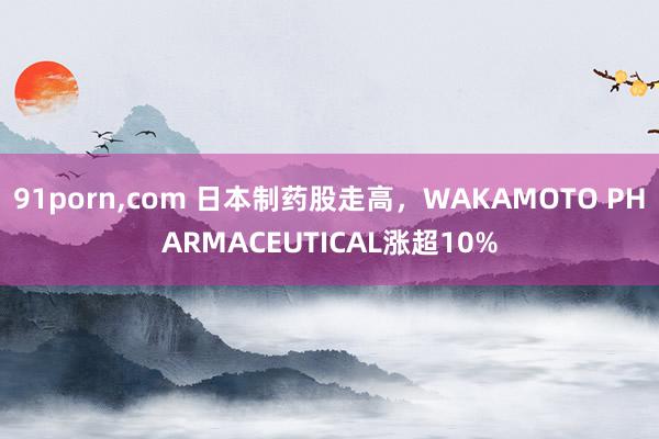 91porn，com 日本制药股走高，WAKAMOTO PHARMACEUTICAL涨超10%